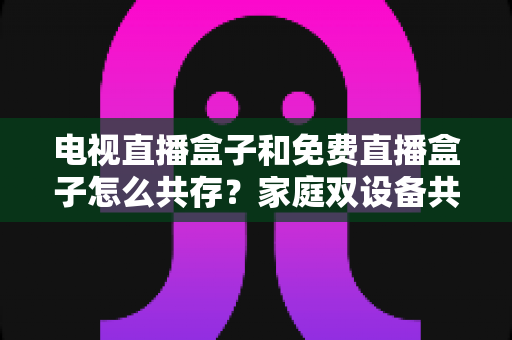 电视直播盒子和免费直播盒子怎么共存?家庭双设备共存的完整攻略与实用方案 电视直播盒子和免费直播盒子怎么共存?家庭双设备共存的完整攻略与实用方案