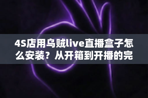 4S店用乌贼live直播盒子怎么安装?从开箱到开播的完整安装教程与运营指南 4S店用乌贼live直播盒子怎么安装?从开箱到开播的完整安装教程与运营指南