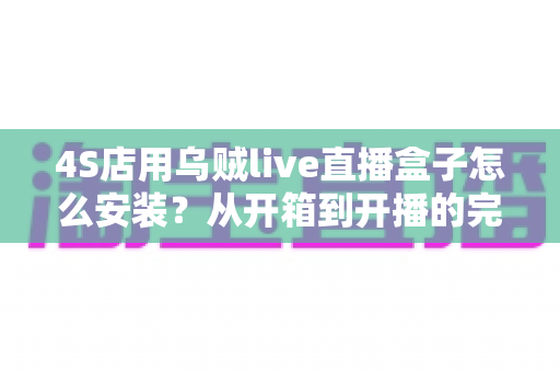4S店用乌贼live直播盒子怎么安装?从开箱到开播的完整安装教程与运营指南 4S店用乌贼live直播盒子怎么安装?从开箱到开播的完整安装教程与运营指南