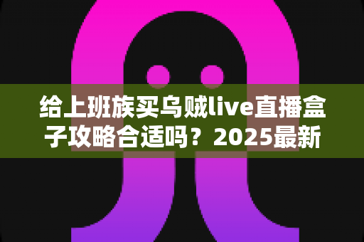 给上班族买乌贼live直播盒子攻略合适吗？2025最新选购攻略与真实体验全面解析