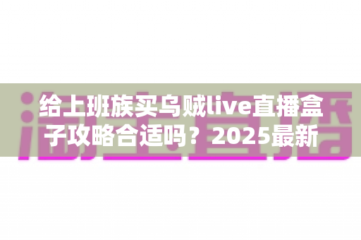 给上班族买乌贼live直播盒子攻略合适吗？2025最新选购攻略与真实体验全面解析