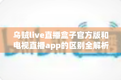乌贼live直播盒子官方版和电视直播app的区别全解析：选对方案，畅享高清大屏观影新体验