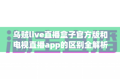 乌贼live直播盒子官方版和电视直播app的区别全解析：选对方案，畅享高清大屏观影新体验