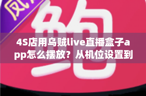 4S店用乌贼live直播盒子app怎么摆放？从机位设置到场景布置的完整实操指南