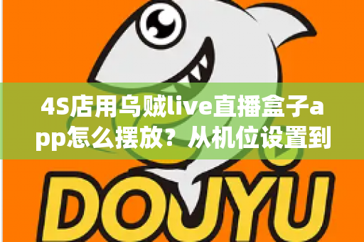 4S店用乌贼live直播盒子app怎么摆放？从机位设置到场景布置的完整实操指南