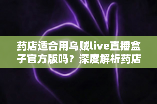 药店适合用乌贼live直播盒子官方版吗?深度解析药店直播带货的机遇与合规要点 药店适合用乌贼live直播盒子官方版吗?深度解析药店直播带货的机遇与合规要点