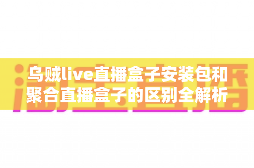 乌贼live直播盒子安装包和聚合直播盒子的区别全解析：功能、安装与选择指南一次看懂