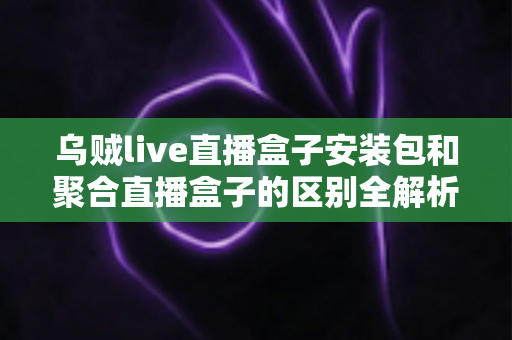 乌贼live直播盒子安装包和聚合直播盒子的区别全解析：功能、安装与选择指南一次看懂