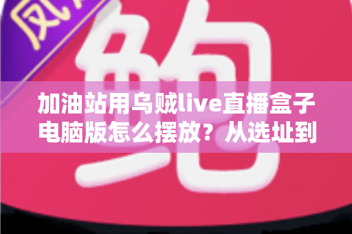 加油站用乌贼live直播盒子电脑版怎么摆放?从选址到调试的完整布局实战指南 加油站用乌贼live直播盒子电脑版怎么摆放?从选址到调试的完整布局实战指南