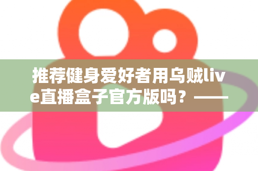 推荐健身爱好者用乌贼live直播盒子官方版吗?——健身直播观看工具全面解析与安全选择指南 推荐健身爱好者用乌贼live直播盒子官方版吗?——健身直播观看工具全面解析与安全选择指南