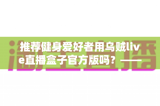 推荐健身爱好者用乌贼live直播盒子官方版吗?——健身直播观看工具全面解析与安全选择指南 推荐健身爱好者用乌贼live直播盒子官方版吗?——健身直播观看工具全面解析与安全选择指南