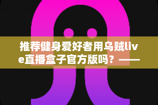 推荐健身爱好者用乌贼live直播盒子官方版吗？——健身直播观看工具全面解析与安全选择指南