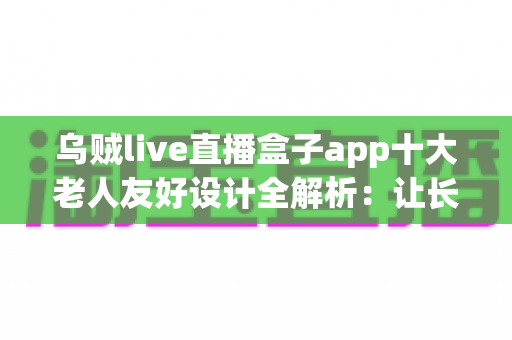 乌贼live直播盒子app十大老人友好设计全解析：让长辈轻松畅享直播乐趣的贴心指南