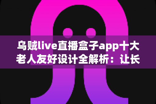 乌贼live直播盒子app十大老人友好设计全解析：让长辈轻松畅享直播乐趣的贴心指南