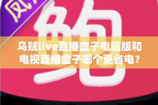 乌贼live直播盒子电脑版和电视直播盒子哪个更省电?全面功耗对比与省电选购攻略详解 乌贼live直播盒子电脑版和电视直播盒子哪个更省电?全面功耗对比与省电选购攻略详解