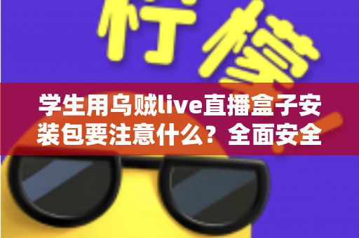 学生用乌贼live直播盒子安装包要注意什么？全面安全安装与使用指南