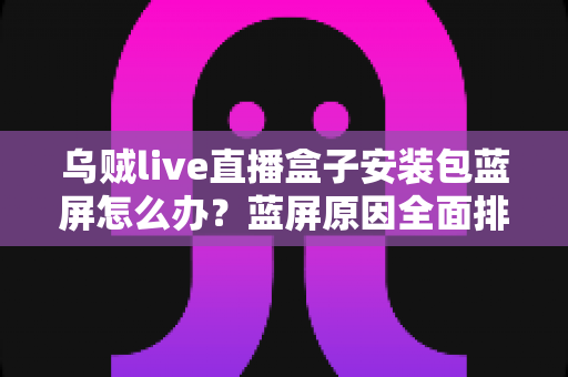 乌贼live直播盒子安装包蓝屏怎么办?蓝屏原因全面排查与快速修复指南 乌贼live直播盒子安装包蓝屏怎么办?蓝屏原因全面排查与快速修复指南