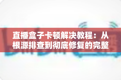 直播盒子卡顿解决教程：从根源排查到彻底修复的完整指南