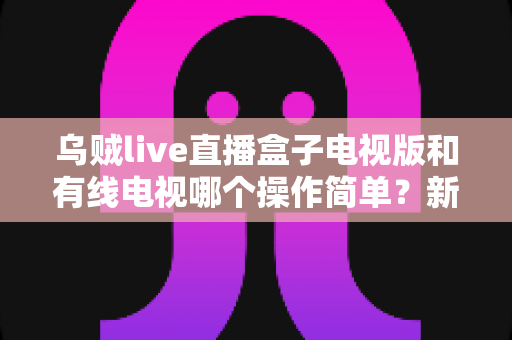 乌贼live直播盒子电视版和有线电视哪个操作简单?新手必看的全面对比指南 乌贼live直播盒子电视版和有线电视哪个操作简单?新手必看的全面对比指南