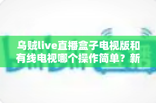 乌贼live直播盒子电视版和有线电视哪个操作简单?新手必看的全面对比指南 乌贼live直播盒子电视版和有线电视哪个操作简单?新手必看的全面对比指南