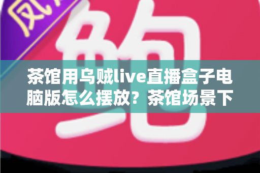 茶馆用乌贼live直播盒子电脑版怎么摆放?茶馆场景下从入门到精通的完整摆放指南 茶馆用乌贼live直播盒子电脑版怎么摆放?茶馆场景下从入门到精通的完整摆放指南