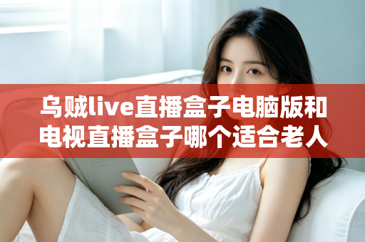 乌贼live直播盒子电脑版和电视直播盒子哪个适合老人?——一文读懂长辈直播观影设备选购指南 乌贼live直播盒子电脑版和电视直播盒子哪个适合老人?——一文读懂长辈直播观影设备选购指南