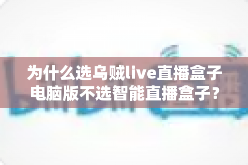 为什么选乌贼live直播盒子电脑版不选智能直播盒子？一文读懂直播设备的最优解