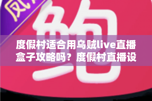 度假村适合用乌贼live直播盒子攻略吗？度假村直播设备选型与应用价值全解析