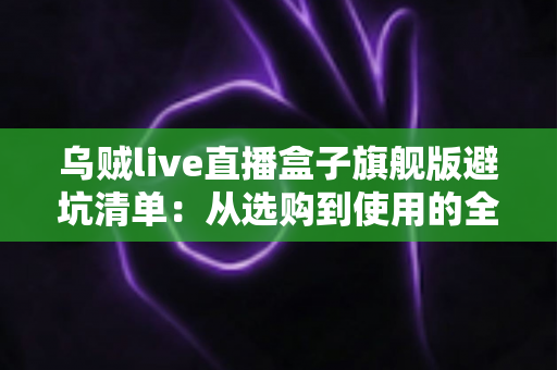 乌贼live直播盒子旗舰版避坑清单：从选购到使用的全流程防坑指南，帮你省心省钱少走弯路