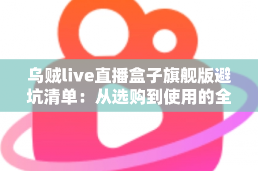 乌贼live直播盒子旗舰版避坑清单：从选购到使用的全流程防坑指南，帮你省心省钱少走弯路