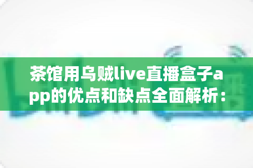茶馆用乌贼live直播盒子app的优点和缺点全面解析：茶馆老板不可错过的直播营销实战指南