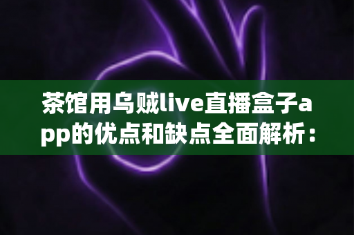 茶馆用乌贼live直播盒子app的优点和缺点全面解析：茶馆老板不可错过的直播营销实战指南