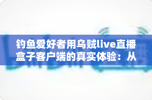 钓鱼爱好者用乌贼live直播盒子客户端的真实体验:从安装到爆护的全流程深度实测 钓鱼爱好者用乌贼live直播盒子客户端的真实体验:从安装到爆护的全流程深度实测