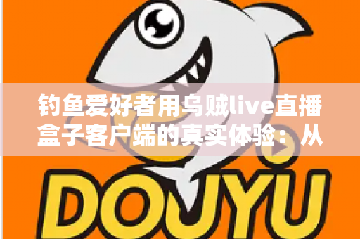 钓鱼爱好者用乌贼live直播盒子客户端的真实体验:从安装到爆护的全流程深度实测 钓鱼爱好者用乌贼live直播盒子客户端的真实体验:从安装到爆护的全流程深度实测