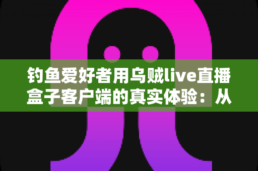 钓鱼爱好者用乌贼live直播盒子客户端的真实体验:从安装到爆护的全流程深度实测 钓鱼爱好者用乌贼live直播盒子客户端的真实体验:从安装到爆护的全流程深度实测