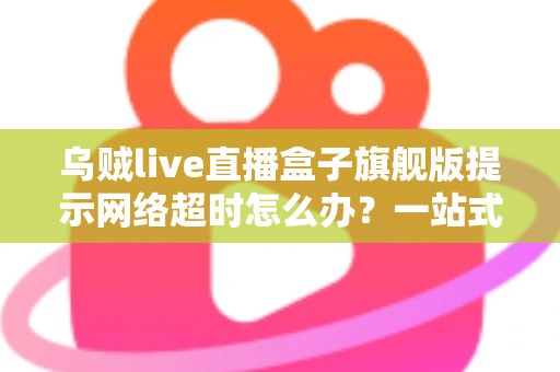 乌贼live直播盒子旗舰版提示网络超时怎么办?一站式排查与修复全攻略 乌贼live直播盒子旗舰版提示网络超时怎么办?一站式排查与修复全攻略