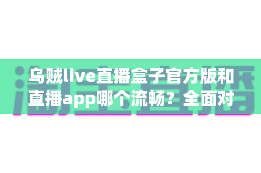 乌贼live直播盒子官方版和直播app哪个流畅？全面对比解析与使用指南