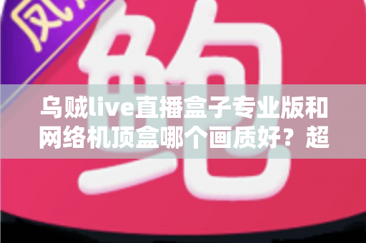 乌贼live直播盒子专业版和网络机顶盒哪个画质好?超详细画质对比与选购避坑指南 乌贼live直播盒子专业版和网络机顶盒哪个画质好?超详细画质对比与选购避坑指南