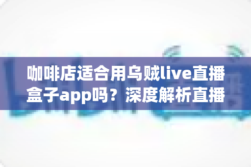 咖啡店适合用乌贼live直播盒子app吗?深度解析直播盒子为咖啡店经营注入新活力 咖啡店适合用乌贼live直播盒子app吗?深度解析直播盒子为咖啡店经营注入新活力