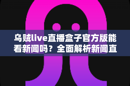 乌贼live直播盒子官方版能看新闻吗?全面解析新闻直播功能与安全使用指南 乌贼live直播盒子官方版能看新闻吗?全面解析新闻直播功能与安全使用指南