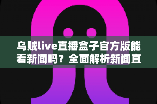 乌贼live直播盒子官方版能看新闻吗？全面解析新闻直播功能与安全使用指南