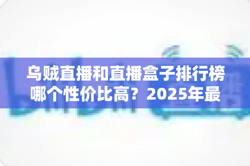 乌贼直播和直播盒子排行榜哪个性价比高?2025年最新对比评测与选购避坑指南 乌贼直播和直播盒子排行榜哪个性价比高?2025年最新对比评测与选购避坑指南