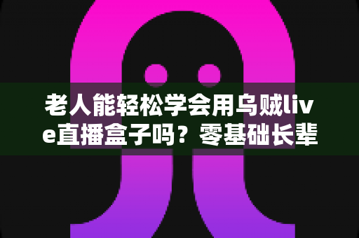 老人能轻松学会用乌贼live直播盒子吗?零基础长辈快速上手的直播神器全解析 老人能轻松学会用乌贼live直播盒子吗?零基础长辈快速上手的直播神器全解析