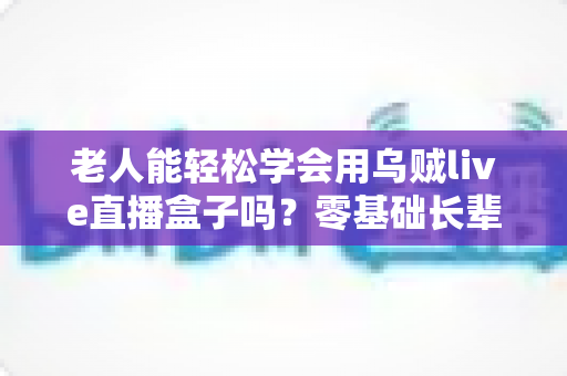老人能轻松学会用乌贼live直播盒子吗？零基础长辈快速上手的直播神器全解析