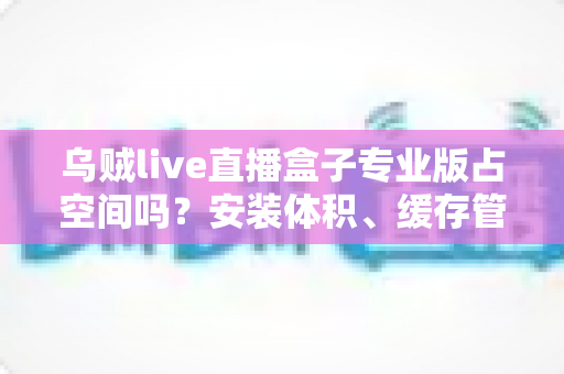 乌贼live直播盒子专业版占空间吗?安装体积、缓存管理与存储优化全解析 乌贼live直播盒子专业版占空间吗?安装体积、缓存管理与存储优化全解析