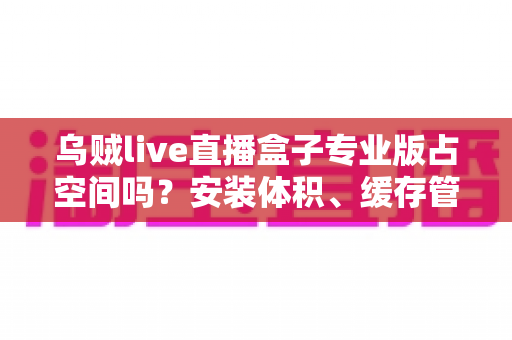 乌贼live直播盒子专业版占空间吗？安装体积、缓存管理与存储优化全解析