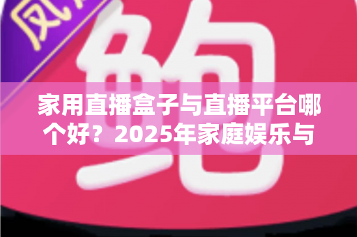 家用直播盒子与直播平台哪个好?2025年家庭娱乐与创作者必备选购指南 家用直播盒子与直播平台哪个好?2025年家庭娱乐与创作者必备选购指南