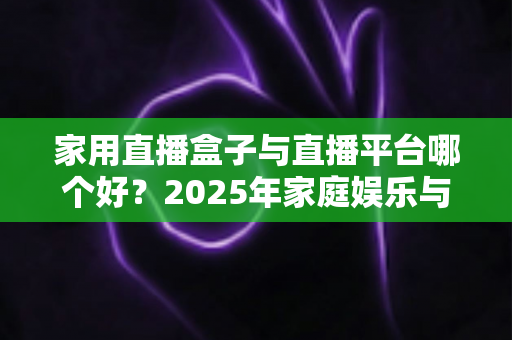 家用直播盒子与直播平台哪个好?2025年家庭娱乐与创作者必备选购指南 家用直播盒子与直播平台哪个好?2025年家庭娱乐与创作者必备选购指南