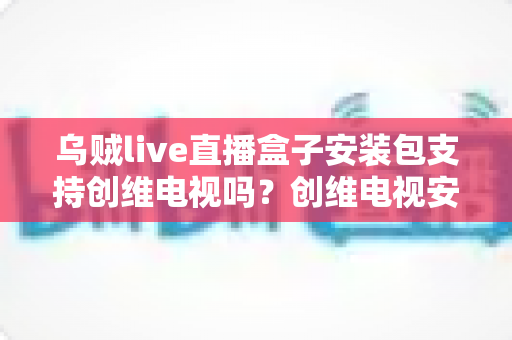 乌贼live直播盒子安装包支持创维电视吗？创维电视安装教程与常见问题全面解析
