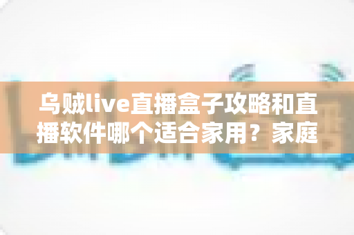 乌贼live直播盒子攻略和直播软件哪个适合家用?家庭大屏观影一站式选购与使用指南 乌贼live直播盒子攻略和直播软件哪个适合家用?家庭大屏观影一站式选购与使用指南